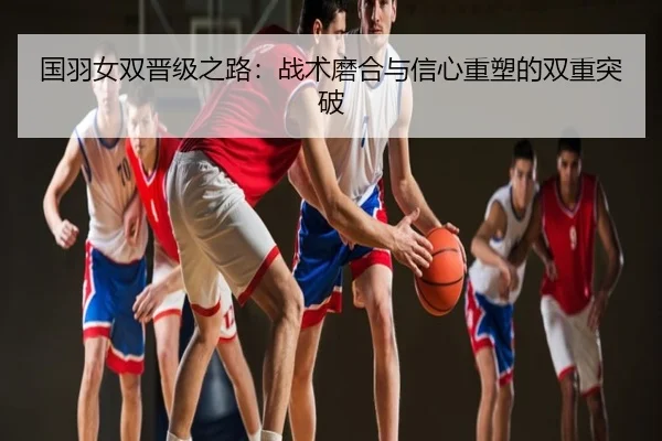 国羽女双晋级之路：战术磨合与信心重塑的双重突破