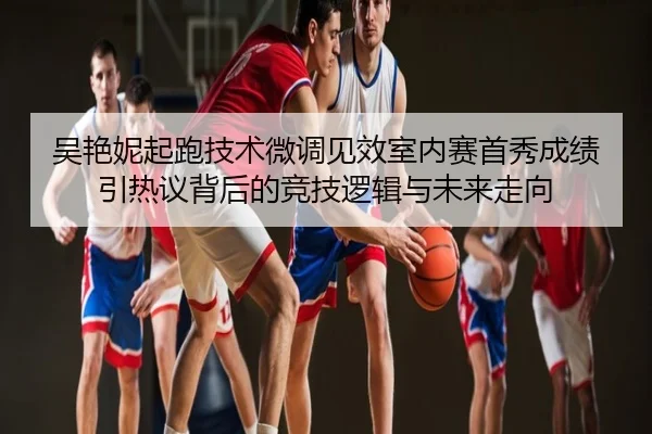 吴艳妮起跑技术微调见效室内赛首秀成绩引热议背后的竞技逻辑与未来走向
