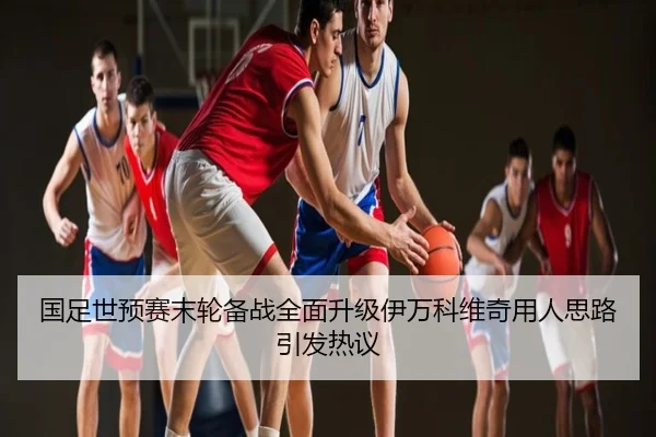 国足世预赛末轮备战全面升级伊万科维奇用人思路引发热议