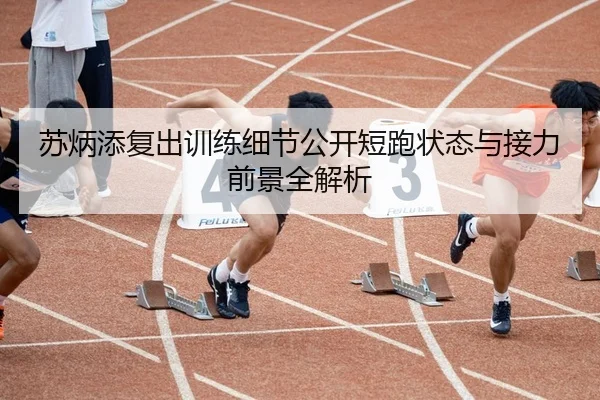 苏炳添复出训练细节公开短跑状态与接力前景全解析